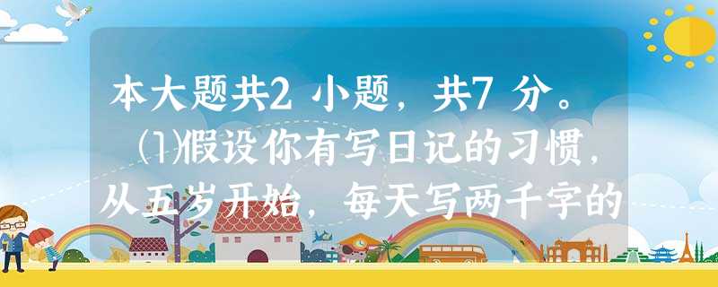 本大题共2小题,共7分。⑴假设你有写日记的习惯,从五岁开始,每天写两千字的日记,一直写到一百零五岁,那么,你一共写了七千三百万字 本大题共2小题,共7分。⑴假设你有写日记的习惯,从五岁开始,每天写两千字的日记,一直写到一百零五岁,那么,你一共写了七千三百万字