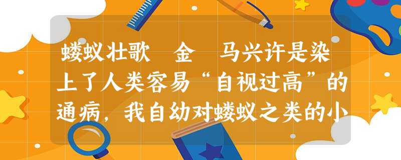 蝼蚁壮歌 金 马兴许是染上了人类容易“自视过高”的通病,我自幼对蝼蚁之类的小生灵,曾长期瞧它们不起。友人曾建议,能不能写一本 蝼蚁壮歌 金 马兴许是染上了人类容易“自视过高”的通病,我自幼对蝼蚁之类的小生灵,曾长期瞧它们不起。友人曾建议,能不能写一本