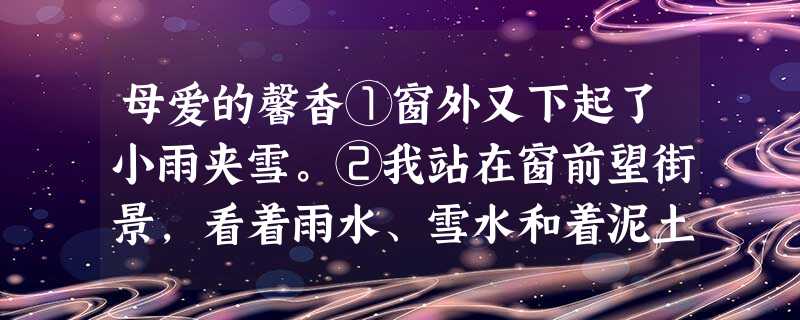 母爱的馨香①窗外又下起了小雨夹雪。②我站在窗前望街景,看着雨水、雪水和着泥土,只一会儿的工夫,马路上就变得浑浑浊浊的,车开溅起了一大片泥水,一个母亲带着孩子骑自 母爱的馨香①窗外又下起了小雨夹雪。②我站在窗前望街景,看着雨水、雪水和着泥土,只一会儿的工夫,马路上就变得浑浑浊浊的,车开溅起了一大片泥水,一个母亲带着孩子骑自