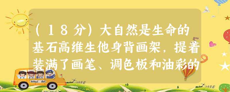 (18分)大自然是生命的基石高维生他身背画架,提着装满了画笔、调色板和油彩的画箱,又一次出发了。在俄罗斯的大地上,他感到坚实和幸福 (18分)大自然是生命的基石高维生他身背画架,提着装满了画笔、调色板和油彩的画箱,又一次出发了。在俄罗斯的大地上,他感到坚实和幸福