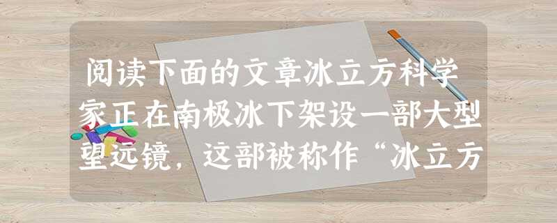阅读下面的文章冰立方科学家正在南极冰下架设一部大型望远镜,这部被称作“冰立方”的设备将能为科学家提供一张地球铁核图片,描绘出这个靠近质量更轻的岩石外壳的地核的大 阅读下面的文章冰立方科学家正在南极冰下架设一部大型望远镜,这部被称作“冰立方”的设备将能为科学家提供一张地球铁核图片,描绘出这个靠近质量更轻的岩石外壳的地核的大