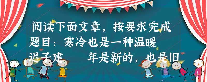 阅读下面文章,按要求完成题目:寒冷也是一种温暖 迟子建 年是新的,也是旧的。因为不管多么生气勃勃的日子,你过着的时候,它就在不经意间成了老日子了。 在北方 阅读下面文章,按要求完成题目:寒冷也是一种温暖 迟子建 年是新的,也是旧的。因为不管多么生气勃勃的日子,你过着的时候,它就在不经意间成了老日子了。 在北方