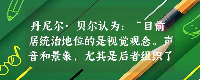 丹尼尔·贝尔认为:“目前居统治地位的是视觉观念。声音和景象,尤其是后者组织了美学、统率了观众。在一个大众社会 丹尼尔·贝尔认为:“目前居统治地位的是视觉观念。声音和景象,尤其是后者组织了美学、统率了观众。在一个大众社会