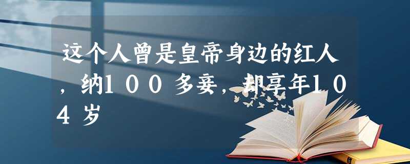 这个人曾是皇帝身边的红人,纳100多妾,却享年104岁 这个人曾是皇帝身边的红人,纳100多妾,却享年104岁