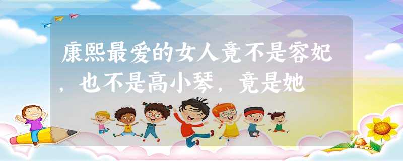 康熙最爱的女人竟不是容妃,也不是高小琴,竟是她 康熙最爱的女人竟不是容妃,也不是高小琴,竟是她