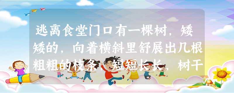 逃离食堂门口有一棵树,矮矮的,向着横斜里舒展出几根粗粗的枝条,短短长长,树干上随意地点缀着些浓淡不一的绿。每每傍晚时分,我从那 逃离食堂门口有一棵树,矮矮的,向着横斜里舒展出几根粗粗的枝条,短短长长,树干上随意地点缀着些浓淡不一的绿。每每傍晚时分,我从那