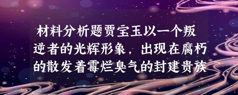 材料分析题贾宝玉以一个叛逆者的光辉形象,出现在腐朽的散发着霉烂臭气的封建贵族生活的环境里,出现在死抱着顽固的道统形式的封建统治者的人群中,出现在毁灭着 材料分析题贾宝玉以一个叛逆者的光辉形象,出现在腐朽的散发着霉烂臭气的封建贵族生活的环境里,出现在死抱着顽固的道统形式的封建统治者的人群中,出现在毁灭着