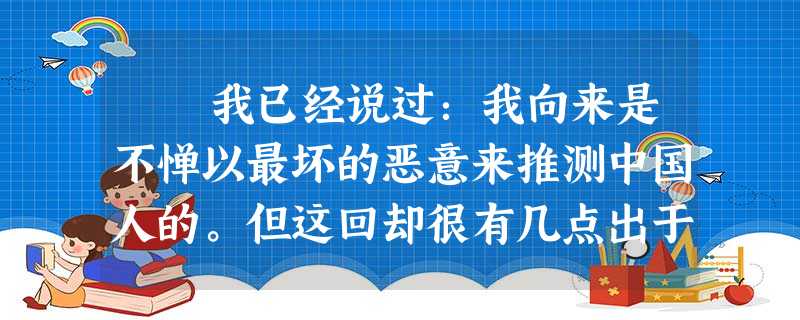 我已经说过:我向来是不惮以最坏的恶意来推测中国人的。但这回却很有几点出于我的意外。一是当局者竟会这样地凶残,一是流言家竟 我已经说过:我向来是不惮以最坏的恶意来推测中国人的。但这回却很有几点出于我的意外。一是当局者竟会这样地凶残,一是流言家竟