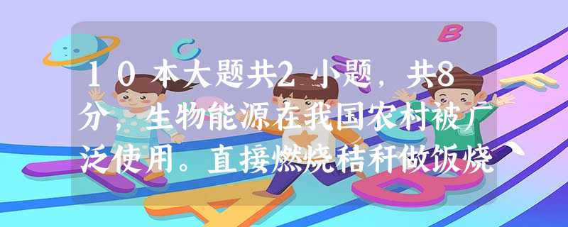 10本大题共2小题,共8分,生物能源在我国农村被广泛使用。直接燃烧秸秆做饭烧水是最普遍的使用方式,但这种方式,资源利用率低,污染严重。随 10本大题共2小题,共8分,生物能源在我国农村被广泛使用。直接燃烧秸秆做饭烧水是最普遍的使用方式,但这种方式,资源利用率低,污染严重。随