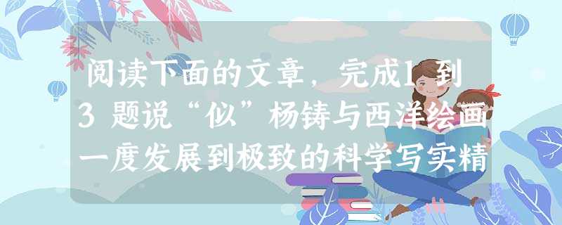 阅读下面的文章,完成1到3题说“似”杨铸与西洋绘画一度发展到极致的科学写实精神不同,中国古代绘画开辟的是一条具象写意的创作道路。所谓具象写意 阅读下面的文章,完成1到3题说“似”杨铸与西洋绘画一度发展到极致的科学写实精神不同,中国古代绘画开辟的是一条具象写意的创作道路。所谓具象写意