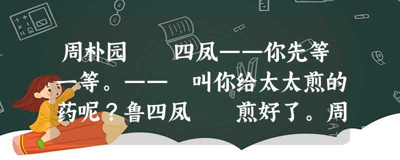 周朴园 四凤——你先等一等。—— 叫你给太太煎的药呢?鲁四凤 煎好了。周朴园 为什么 周朴园 四凤——你先等一等。—— 叫你给太太煎的药呢?鲁四凤 煎好了。周朴园 为什么