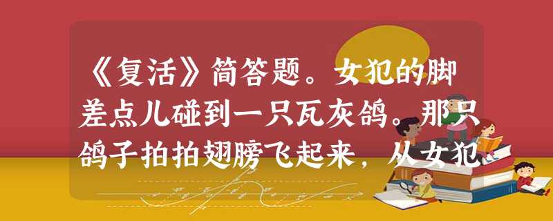 《复活》简答题。女犯的脚差点儿碰到一只瓦灰鸽。那只鸽子拍拍翅膀飞起来,从女犯耳边飞过,给她送来一阵清风。女犯微微一笑 《复活》简答题。女犯的脚差点儿碰到一只瓦灰鸽。那只鸽子拍拍翅膀飞起来,从女犯耳边飞过,给她送来一阵清风。女犯微微一笑