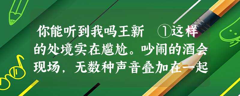 你能听到我吗王新 ①这样的处境实在尴尬。吵闹的酒会现场,无数种声音叠加在一起。你甚至无法听清楚同伴在说些什么,尽管她张着嘴,而且表情丰 你能听到我吗王新 ①这样的处境实在尴尬。吵闹的酒会现场,无数种声音叠加在一起。你甚至无法听清楚同伴在说些什么,尽管她张着嘴,而且表情丰