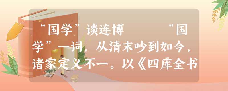 “国学”谈连博 “国学”一词,从清末吵到如今,诸家定义不一。以《四库全书》所分,国学有经、史、子、集四部;按章太炎所分,则有小学、经 “国学”谈连博 “国学”一词,从清末吵到如今,诸家定义不一。以《四库全书》所分,国学有经、史、子、集四部;按章太炎所分,则有小学、经