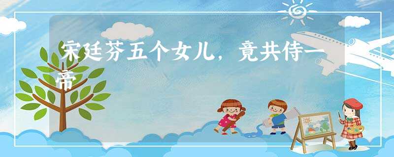 宋廷芬五个女儿,竟共侍一帝 宋廷芬五个女儿,竟共侍一帝