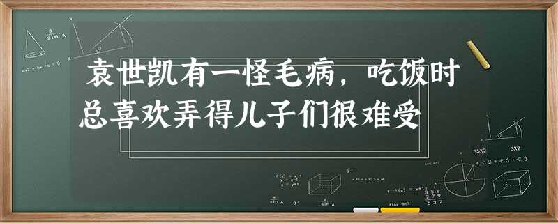 袁世凯有一怪毛病,吃饭时总喜欢弄得儿子们很难受 袁世凯有一怪毛病,吃饭时总喜欢弄得儿子们很难受