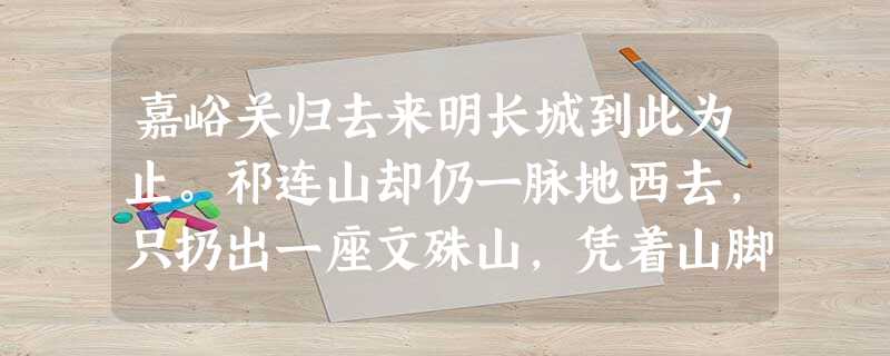 嘉峪关归去来明长城到此为止。祁连山却仍一脉地西去,只扔出一座文殊山,凭着山脚下呜咽的讨赖河之险,与立于北的黑山对抗。铁青着脸的黑山山脊 嘉峪关归去来明长城到此为止。祁连山却仍一脉地西去,只扔出一座文殊山,凭着山脚下呜咽的讨赖河之险,与立于北的黑山对抗。铁青着脸的黑山山脊