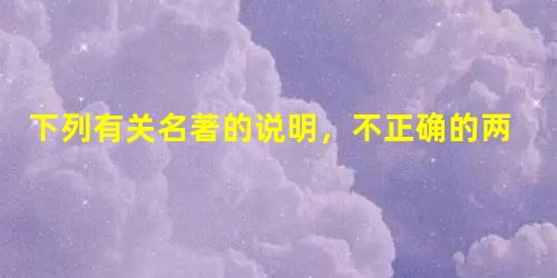 下列有关名著的说明,不正确的两项是(5分)A.《三国演义》把诸葛亮描写成了智者的化身,书中记叙了很多有关他的脍炙人口的故事,如“草船借箭”“七擒孟获”“空城计” 下列有关名著的说明,不正确的两项是(5分)A.《三国演义》把诸葛亮描写成了智者的化身,书中记叙了很多有关他的脍炙人口的故事,如“草船借箭”“七擒孟获”“空城计”
