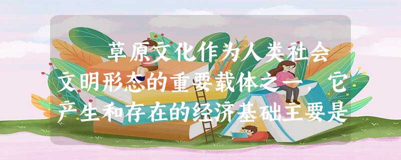 草原文化作为人类社会文明形态的重要载体之一,它产生和存在的经济基础主要是“牧业文明”,特别是以群牧形态为主的生存方式, 草原文化作为人类社会文明形态的重要载体之一,它产生和存在的经济基础主要是“牧业文明”,特别是以群牧形态为主的生存方式,