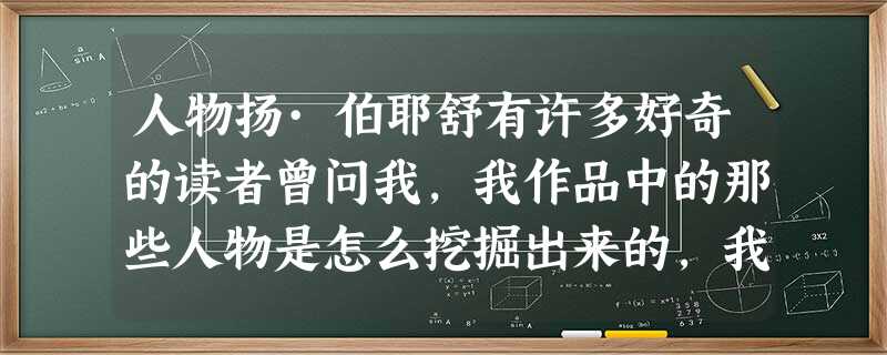 人物扬·伯耶舒有许多好奇的读者曾问我,我作品中的那些人物是怎么挖掘出来的,我从哪里搜集到了素材,获得了灵感。我的回答简单而 人物扬·伯耶舒有许多好奇的读者曾问我,我作品中的那些人物是怎么挖掘出来的,我从哪里搜集到了素材,获得了灵感。我的回答简单而