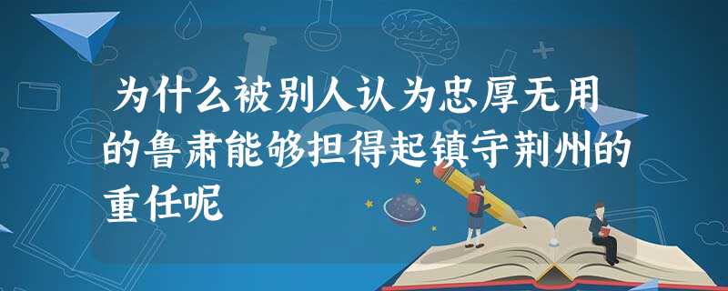 为什么被别人认为忠厚无用的鲁肃能够担得起镇守荆州的重任呢 为什么被别人认为忠厚无用的鲁肃能够担得起镇守荆州的重任呢