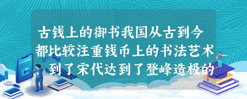 古钱上的御书我国从古到今都比较注重钱币上的书法艺术,到了宋代达到了登峰造极的程度,篆、隶、真、行、草、楷诸体皆备,均用于钱文之上。不少还 古钱上的御书我国从古到今都比较注重钱币上的书法艺术,到了宋代达到了登峰造极的程度,篆、隶、真、行、草、楷诸体皆备,均用于钱文之上。不少还