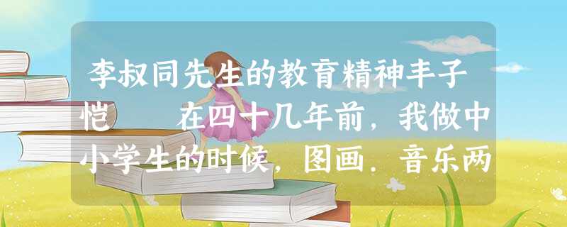 李叔同先生的教育精神丰子恺 在四十几年前,我做中小学生的时候,图画.音乐两科在学校里最被忽视。那时学校里最看重的是所谓英.国.算 李叔同先生的教育精神丰子恺 在四十几年前,我做中小学生的时候,图画.音乐两科在学校里最被忽视。那时学校里最看重的是所谓英.国.算