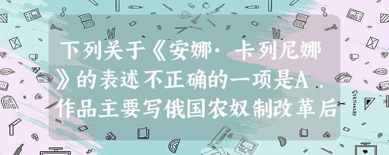 下列关于《安娜·卡列尼娜》的表述不正确的一项是A.作品主要写俄国农奴制改革后资本主义发展带来的不良后果:贵族阶级家庭关系的瓦解和道德的败坏,贵族地主在资产阶级进 下列关于《安娜·卡列尼娜》的表述不正确的一项是A.作品主要写俄国农奴制改革后资本主义发展带来的不良后果:贵族阶级家庭关系的瓦解和道德的败坏,贵族地主在资产阶级进