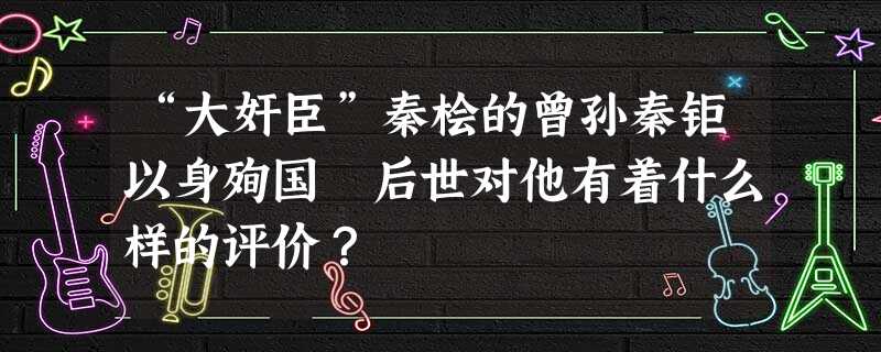 “大奸臣”秦桧的曾孙秦钜以身殉国 后世对他有着什么样的评价? “大奸臣”秦桧的曾孙秦钜以身殉国 后世对他有着什么样的评价?