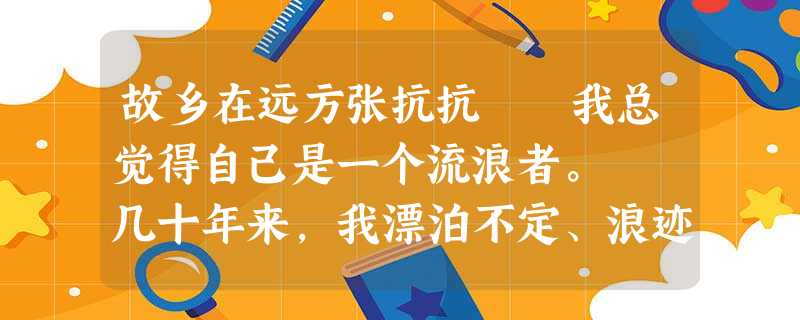 故乡在远方张抗抗 我总觉得自己是一个流浪者。 几十年来,我漂泊不定、浪迹天涯。我走过田野、 故乡在远方张抗抗 我总觉得自己是一个流浪者。 几十年来,我漂泊不定、浪迹天涯。我走过田野、