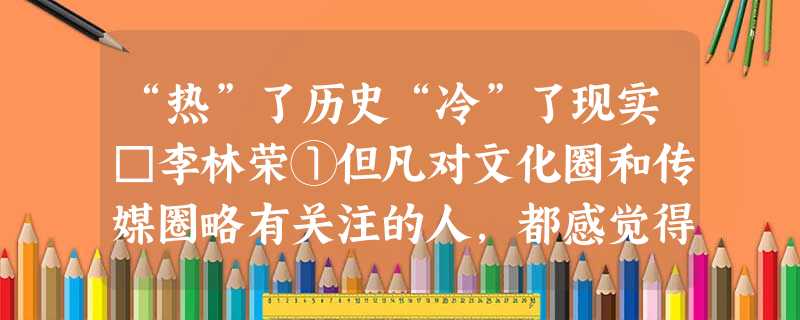 “热”了历史“冷”了现实□李林荣①但凡对文化圈和传媒圈略有关注的人,都感觉得到,时下正当“ “热”了历史“冷”了现实□李林荣①但凡对文化圈和传媒圈略有关注的人,都感觉得到,时下正当“