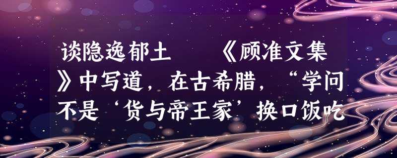 谈隐逸郁土 《顾准文集》中写道,在古希腊,“学问不是‘货与帝王家’换口饭吃的玩意,而是一种个人的 谈隐逸郁土 《顾准文集》中写道,在古希腊,“学问不是‘货与帝王家’换口饭吃的玩意,而是一种个人的