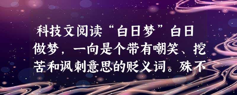 科技文阅读“白日梦”白日做梦,一向是个带有嘲笑、挖苦和讽刺意思的贬义词。殊不知,常作白日梦的有截然不同的两种人:凡夫俗子和超尘拔俗者。一个懒汉,每当他穿过荒野总 科技文阅读“白日梦”白日做梦,一向是个带有嘲笑、挖苦和讽刺意思的贬义词。殊不知,常作白日梦的有截然不同的两种人:凡夫俗子和超尘拔俗者。一个懒汉,每当他穿过荒野总