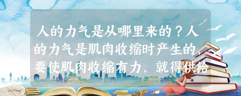 人的力气是从哪里来的?人的力气是肌肉收缩时产生的,要使肌肉收缩有力,就得供给大量能量,这能量就是从体内的脂肪、蛋白质和糖分解时得来的。实验证明:1克脂肪分解能供 人的力气是从哪里来的?人的力气是肌肉收缩时产生的,要使肌肉收缩有力,就得供给大量能量,这能量就是从体内的脂肪、蛋白质和糖分解时得来的。实验证明:1克脂肪分解能供