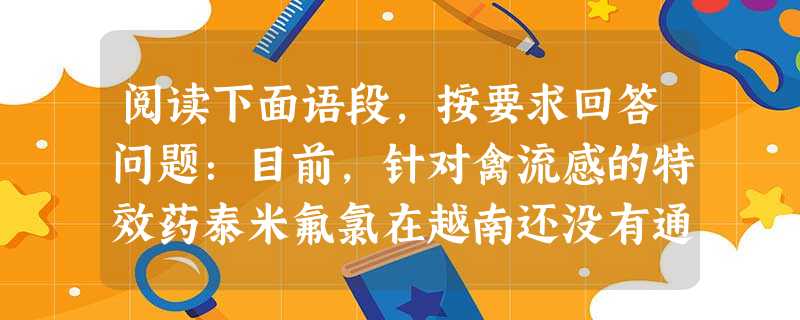 阅读下面语段,按要求回答问题:目前,针对禽流感的特效药泰米氟氯在越南还没有通过卫生部的登记,因此很难在越南广泛流通。这句话的意思是。A.越南紧缺治疗禽流感的 阅读下面语段,按要求回答问题:目前,针对禽流感的特效药泰米氟氯在越南还没有通过卫生部的登记,因此很难在越南广泛流通。这句话的意思是。A.越南紧缺治疗禽流感的
