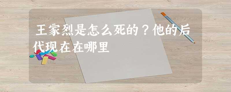 王家烈是怎么死的?他的后代现在在哪里 王家烈是怎么死的?他的后代现在在哪里