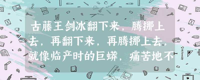 古藤王剑冰翻下来,腾挪上去,再翻下来,再腾挪上去,就像临产时的巨蟒,痛苦地不知如何摆放自己的身体;又似台风中的巨浪,狂燥不安地叠起万 古藤王剑冰翻下来,腾挪上去,再翻下来,再腾挪上去,就像临产时的巨蟒,痛苦地不知如何摆放自己的身体;又似台风中的巨浪,狂燥不安地叠起万
