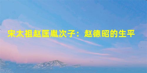 宋太祖赵匡胤次子:赵德昭的生平事迹简介 宋太祖赵匡胤次子:赵德昭的生平事迹简介