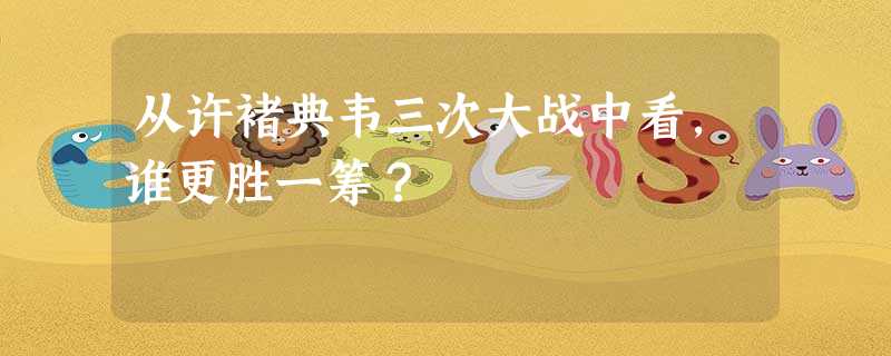 从许褚典韦三次大战中看,谁更胜一筹? 从许褚典韦三次大战中看,谁更胜一筹?