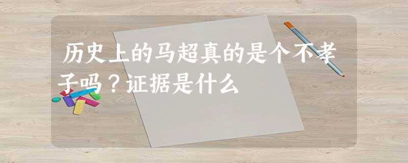 历史上的马超真的是个不孝子吗?证据是什么 历史上的马超真的是个不孝子吗?证据是什么