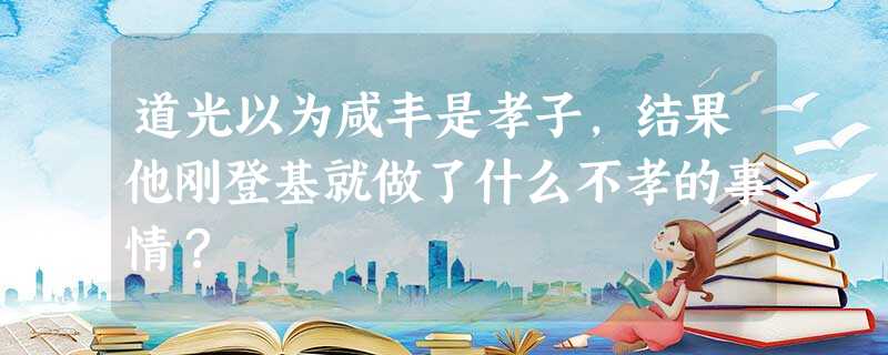 道光以为咸丰是孝子,结果他刚登基就做了什么不孝的事情? 道光以为咸丰是孝子,结果他刚登基就做了什么不孝的事情?