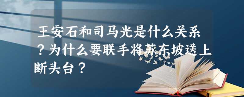 王安石和司马光是什么关系?为什么要联手将苏东坡送上断头台? 王安石和司马光是什么关系?为什么要联手将苏东坡送上断头台?