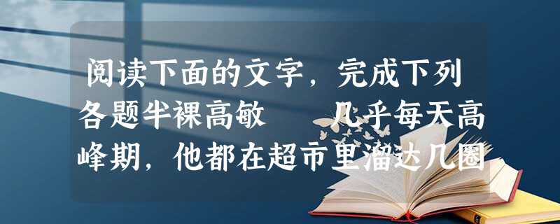 阅读下面的文字,完成下列各题半裸高敏 几乎每天高峰期,他都在超市里溜达几圈。远远的望着货架上名牌“梦露”胸罩,那是他媳妇想了很长时间的。因为贵,一直 阅读下面的文字,完成下列各题半裸高敏 几乎每天高峰期,他都在超市里溜达几圈。远远的望着货架上名牌“梦露”胸罩,那是他媳妇想了很长时间的。因为贵,一直