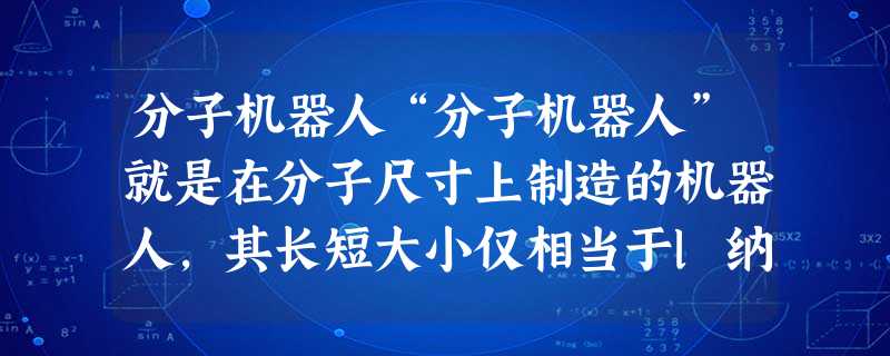 分子机器人“分子机器人”就是在分子尺寸上制造的机器人,其长短大小仅相当于l纳米左右(1纳米是1米的10亿分之一)。原子的大小大约为 分子机器人“分子机器人”就是在分子尺寸上制造的机器人,其长短大小仅相当于l纳米左右(1纳米是1米的10亿分之一)。原子的大小大约为
