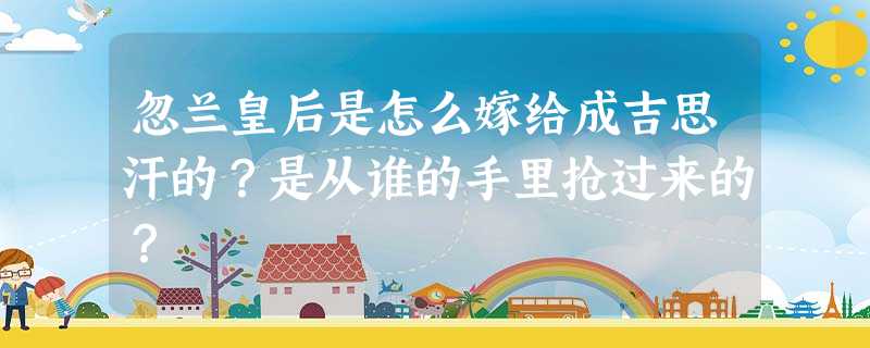 忽兰皇后是怎么嫁给成吉思汗的?是从谁的手里抢过来的? 忽兰皇后是怎么嫁给成吉思汗的?是从谁的手里抢过来的?
