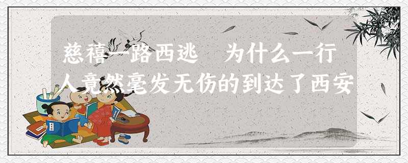 慈禧一路西逃 为什么一行人竟然毫发无伤的到达了西安 慈禧一路西逃 为什么一行人竟然毫发无伤的到达了西安