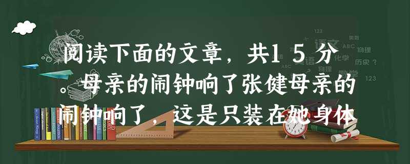阅读下面的文章,共15分。母亲的闹钟响了张健母亲的闹钟响了,这是只装在她身体里的闹钟,准时。母亲的房间靠在马路边上,凌晨的喧闹无法把她一天的劳累惊醒的。她的闹钟 阅读下面的文章,共15分。母亲的闹钟响了张健母亲的闹钟响了,这是只装在她身体里的闹钟,准时。母亲的房间靠在马路边上,凌晨的喧闹无法把她一天的劳累惊醒的。她的闹钟