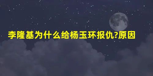 李隆基为什么给杨玉环报仇?原因是什么 李隆基为什么给杨玉环报仇?原因是什么