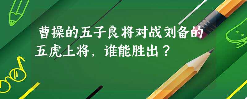 曹操的五子良将对战刘备的五虎上将,谁能胜出? 曹操的五子良将对战刘备的五虎上将,谁能胜出?