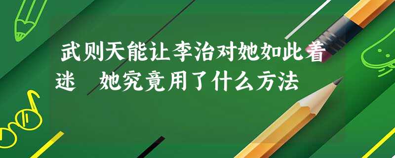 武则天能让李治对她如此着迷 她究竟用了什么方法 武则天能让李治对她如此着迷 她究竟用了什么方法